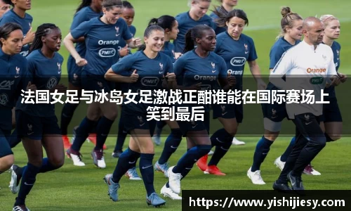 法国女足与冰岛女足激战正酣谁能在国际赛场上笑到最后